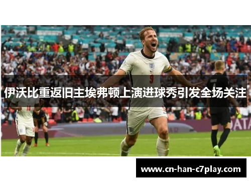 伊沃比重返旧主埃弗顿上演进球秀引发全场关注 伊沃比重返旧主埃弗顿上演进球秀引发全场关注