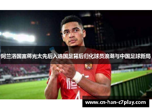 阿兰洛国富蒋光太先后入选国足背后归化球员浪潮与中国足球新局 阿兰洛国富蒋光太先后入选国足背后归化球员浪潮与中国足球新局
