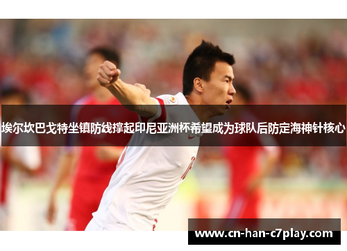 埃尔坎巴戈特坐镇防线撑起印尼亚洲杯希望成为球队后防定海神针核心 埃尔坎巴戈特坐镇防线撑起印尼亚洲杯希望成为球队后防定海神针核心