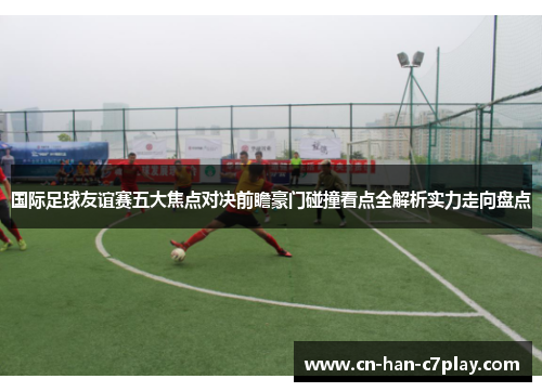 国际足球友谊赛五大焦点对决前瞻豪门碰撞看点全解析实力走向盘点 国际足球友谊赛五大焦点对决前瞻豪门碰撞看点全解析实力走向盘点